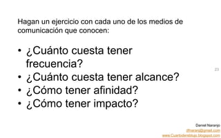 Daniel Naranjo
dfnaranj@gmail.com
www.Cuartodereblujo.blogspot.com
AMARAUTOS ESTRATEGIA Abril 2013)
Hagan un ejercicio con cada uno de los medios de
comunicación que conocen:
• ¿Cuánto cuesta tener
frecuencia?
• ¿Cuánto cuesta tener alcance?
• ¿Cómo tener afinidad?
• ¿Cómo tener impacto?
23
 
