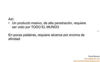 Daniel Naranjo
dfnaranj@gmail.com
www.Cuartodereblujo.blogspot.com
AMARAUTOS ESTRATEGIA Abril 2013)
Así:
• Un producto masivo, de alta penetración, requiere
ser visto por TODO EL MUNDO
En pocas palabras, requiere alcance por encima de
afinidad
29
 