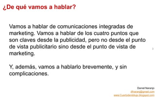 Daniel Naranjo
dfnaranj@gmail.com
www.Cuartodereblujo.blogspot.com
AMARAUTOS ESTRATEGIA Abril 2013)
Vamos a hablar de comunicaciones integradas de
marketing. Vamos a hablar de los cuatro puntos que
son claves desde la publicidad, pero no desde el punto
de vista publicitario sino desde el punto de vista de
marketing.
Y, además, vamos a hablarlo brevemente, y sin
complicaciones.
3
¿De qué vamos a hablar?
 