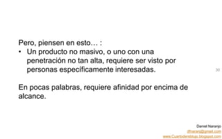 Daniel Naranjo
dfnaranj@gmail.com
www.Cuartodereblujo.blogspot.com
AMARAUTOS ESTRATEGIA Abril 2013)
Pero, piensen en esto… :
• Un producto no masivo, o uno con una
penetración no tan alta, requiere ser visto por
personas específicamente interesadas.
En pocas palabras, requiere afinidad por encima de
alcance.
30
 