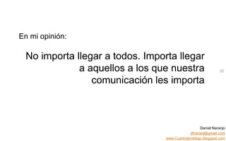Daniel Naranjo
dfnaranj@gmail.com
www.Cuartodereblujo.blogspot.com
AMARAUTOS ESTRATEGIA Abril 2013)
En mi opinión:
No importa llegar a todos. Importa llegar
a aquellos a los que nuestra
comunicación les importa
32
 