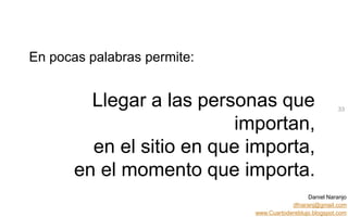 Daniel Naranjo
dfnaranj@gmail.com
www.Cuartodereblujo.blogspot.com
AMARAUTOS ESTRATEGIA Abril 2013)
En pocas palabras permite:
Llegar a las personas que
importan,
en el sitio en que importa,
en el momento que importa.
33
 