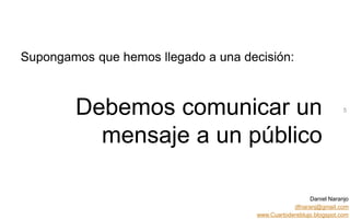 Daniel Naranjo
dfnaranj@gmail.com
www.Cuartodereblujo.blogspot.com
AMARAUTOS ESTRATEGIA Abril 2013)
Supongamos que hemos llegado a una decisión:
Debemos comunicar un
mensaje a un público
5
 