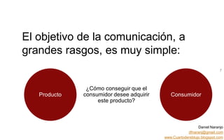 Daniel Naranjo
dfnaranj@gmail.com
www.Cuartodereblujo.blogspot.com
AMARAUTOS ESTRATEGIA Abril 2013)
El objetivo de la comunicación, a
grandes rasgos, es muy simple:
7
Producto Consumidor
¿Cómo conseguir que el
consumidor desee adquirir
este producto?
 
