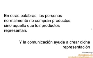 Daniel Naranjo
dfnaranj@gmail.com
www.Cuartodereblujo.blogspot.com
AMARAUTOS ESTRATEGIA Abril 2013)
En otras palabras, las personas
normalmente no compran productos,
sino aquello que los productos
representan.
9
Y la comunicación ayuda a crear dicha
representación
 
