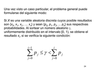 24
Una vez visto un caso particular, el problema general puede
formularse del siguiente modo:
Si X es una variable aleatoria discreta cuyos posible resultados
son {x0, x1, x2 , ... xn} y sean {p0, p1, p2, ... pn} sus respectivas
probabilidades. Al sortear un número aleatorio g,
uniformemente distribuido en el intervalo [0, 1), se obtiene el
resultado xi, si se verifica la siguiente condición:
 



i
j
j
i
j
j pp
0
1
0
g
 