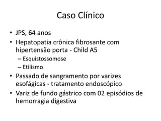 Caso Clínico
• JPS, 64 anos
• Hepatopatia crônica fibrosante com
  hipertensão porta - Child A5
  – Esquistossomose
  – Etilismo
• Passado de sangramento por varizes
  esofágicas - tratamento endoscópico
• Variz de fundo gástrico com 02 episódios de
  hemorragia digestiva
 