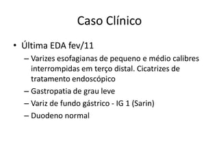 Caso Clínico
• Última EDA fev/11
  – Varizes esofagianas de pequeno e médio calibres
    interrompidas em terço distal. Cicatrizes de
    tratamento endoscópico
  – Gastropatia de grau leve
  – Variz de fundo gástrico - IG 1 (Sarin)
  – Duodeno normal
 
