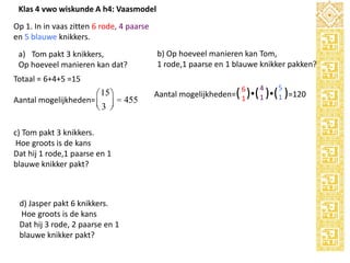 Klas 4 vwo wiskunde A h4: Vaasmodel
Op 1. In in vaas zitten 6 rode, 4 paarse
en 5 blauwe knikkers.
a) Tom pakt 3 knikkers,
Op hoeveel manieren kan dat?

b) Op hoeveel manieren kan Tom,
1 rode,1 paarse en 1 blauwe knikker pakken?

Totaal = 6+4+5 =15

æ 15 ö
Aantal mogelijkheden= ç ÷ = 455
è3 ø
c) Tom pakt 3 knikkers.
Hoe groots is de kans
Dat hij 1 rode,1 paarse en 1
blauwe knikker pakt?

d) Jasper pakt 6 knikkers.
Hoe groots is de kans
Dat hij 3 rode, 2 paarse en 1
blauwe knikker pakt?

6

4

5

Aantal mogelijkheden=( 1 )( 1 )( 1 )=120

 