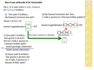 Klas 4 vwo wiskunde A h4: Vaasmodel
Op 1. In in vaas zitten 6 rode, 4 paarse
en 5 blauwe knikkers.
a) Tom pakt 3 knikkers,
Op hoeveel manieren kan dat?

b) Op hoeveel manieren kan Tom,
1 rode,1 paarse en 1 blauwe knikker pakken?

Totaal = 6+4+5 =15

æ 15 ö
Aantal mogelijkheden= ç ÷ = 455
è3 ø

P(1 rood, 1 paars en 1 blauw)=
c) Tom pakt 3 knikkers.
Hoe groots is de kans
Dat hij 1 rode,1 paarse en
1 blauwe knikker pakt?
aantal gunstige uitkomsten
P=
Totale aantal uitkomsten

d) Jasper pakt 6 knikkers.
Hoe groots is de kans dat
hij 3 rode, 2 paarse en 1
blauwe knikker pakt?

5

4

6

Aantal mogelijkheden=( 1 )( 1 )( 1 )=120
6
1

4
1

5
1

( )( )( )
æ 15 ö
ç3 ÷
è ø

=

 
