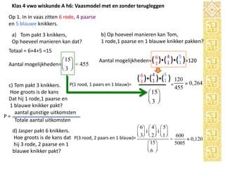 Klas 4 vwo wiskunde A h6: Vaasmodel met en zonder terugleggen
Op 1. In in vaas zitten 6 rode, 4 paarse
en 5 blauwe knikkers.
a) Tom pakt 3 knikkers,
Op hoeveel manieren kan dat?

b) Op hoeveel manieren kan Tom,
1 rode,1 paarse en 1 blauwe knikker pakken?

Totaal = 6+4+5 =15

æ 15 ö
Aantal mogelijkheden= ç ÷ = 455
è3 ø

4

6

5

Aantal mogelijkheden=( 1 )( 1 )( 1 )=120

P(1 rood, 1 paars en 1 blauw)=
c) Tom pakt 3 knikkers.
Hoe groots is de kans
Dat hij 1 rode,1 paarse en
1 blauwe knikker pakt?
aantal gunstige uitkomsten
P=
Totale aantal uitkomsten

6
1

4
1

5
1

( )( )( )
æ 15 ö
ç3 ÷
è ø

æ 6ö æ 4 ö æ 5ö

120
» 0,264
=
455

d) Jasper pakt 6 knikkers.
ç 3÷ iç 2 ÷ iç 1 ÷ 600
Hoe groots is de kans dat P(3 rood, 2 paars en 1 blauw)= è ø è ø è ø =
» 0,120
æ 15 ö
5005
hij 3 rode, 2 paarse en 1
ç6 ÷
è ø
blauwe knikker pakt?

 