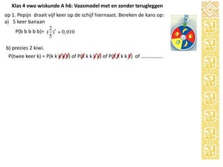 Klas 4 vwo wiskunde A h6: Vaasmodel met en zonder terugleggen
op 1. Pepijn draait vijf keer op de schijf hiernaast. Bereken de kans op:
a) 5 keer banaan
2
P(b b b b b)= ( )5 » 0,010
5
b) precies 2 kiwi.
P(twee keer k) = P(k k k k k) of P(k k k k k) of P(k k k k k) of ……………..

 
