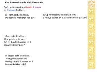 Klas 4 vwo wiskunde A h6: Vaasmodel
Op 1. In in vaas zitten 6 rode, 4 paarse
en 5 blauwe knikkers.
a) Tom pakt 3 knikkers,
Op hoeveel manieren kan dat?

c) Tom pakt 3 knikkers.
Hoe groots is de kans
Dat hij 1 rode,1 paarse en 1
blauwe knikker pakt?

d) Jasper pakt 6 knikkers.
Hoe groots is de kans
Dat hij 3 rode, 2 paarse en 1
blauwe knikker pakt?

b) Op hoeveel manieren kan Tom,
1 rode,1 paarse en 1 blauwe knikker pakken?

 
