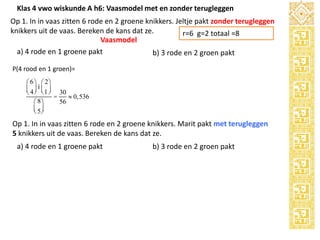 Klas 4 vwo wiskunde A h6: Vaasmodel met en zonder terugleggen
Op 1. In in vaas zitten 6 rode en 2 groene knikkers. Jeltje pakt zonder terugleggen
knikkers uit de vaas. Bereken de kans dat ze.
r=6 g=2 totaal =8
Vaasmodel
a) 4 rode en 1 groene pakt
b) 3 rode en 2 groen pakt
P(4 rood en 1 groen)=
æ 6 ö æ 2ö
ç 4 ÷ iç 1 ÷ 30
è ø è ø
=
» 0,536
æ 8ö
56
ç 5÷
è ø

Op 1. In in vaas zitten 6 rode en 2 groene knikkers. Marit pakt met terugleggen
5 knikkers uit de vaas. Bereken de kans dat ze.
a) 4 rode en 1 groene pakt

b) 3 rode en 2 groen pakt

5

 