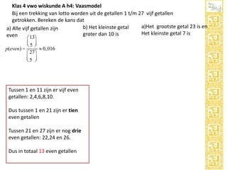 Klas 4 vwo wiskunde A h4: Vaasmodel
Bij een trekking van lotto worden uit de getallen 1 t/m 27 vijf getallen
getrokken. Bereken de kans dat
a)Het grootste getal 23 is en
b) Het kleinste getal
a) Alle vijf getallen zijn
Het kleinste getal 7 is
groter dan 10 is
even
13ö
æ

ç5 ÷
è ø
p(even) =
» 0,016
27 ö
æ
ç5 ÷
è ø

Tussen 1 en 11 zijn er vijf even
getallen: 2,4,6,8,10.
Dus tussen 1 en 21 zijn er tien
even getallen
Tussen 21 en 27 zijn er nog drie
even getallen: 22,24 en 26.
Dus in totaal 13 even getallen

 