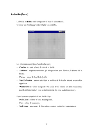 2 
La feuille (Form) 
La feuille, ou Form, est le composant de base de Visual Basic. 
C’est sur une feuille que vont s’afficher les contrôles. 
Les principales propriétés d’une feuille sont : 
– Caption : texte de la barre de titre de la feuille. 
– Moveable : propriété booléenne qui indique si on peut déplacer la fenêtre de la 
feuille. 
– Picture : image de fond de la feuille. 
– StartUpPosition : valeur spécifiant la position de la feuille lors de sa première 
apparition. 
– WindowsState : valeur indiquant l’état visuel d’une fenêtre lors de l’exécution (0 
pour la taille normale, 1 pour un état minimisé et 2 pour un état maximisé). 
Parmi les autres propriétés d’une feuille, il y a : 
– BackColor : couleur de fond du composant. 
– Font : police de caractères. 
– ScaleMode : pour passer de dimensions twips en centimètres ou en pouces. 
 