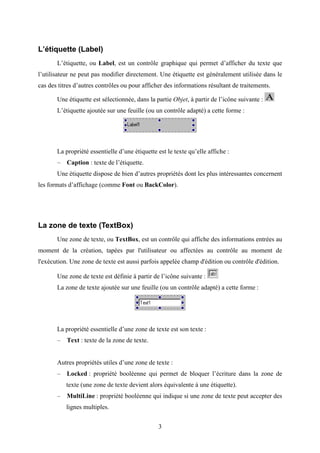 3 
L’étiquette (Label) 
L’étiquette, ou Label, est un contrôle graphique qui permet d’afficher du texte que 
l’utilisateur ne peut pas modifier directement. Une étiquette est généralement utilisée dans le 
cas des titres d’autres contrôles ou pour afficher des informations résultant de traitements. 
Une étiquette est sélectionnée, dans la partie Objet, à partir de l’icône suivante : 
L’étiquette ajoutée sur une feuille (ou un contrôle adapté) a cette forme : 
La propriété essentielle d’une étiquette est le texte qu’elle affiche : 
– Caption : texte de l’étiquette. 
Une étiquette dispose de bien d’autres propriétés dont les plus intéressantes concernent 
les formats d’affichage (comme Font ou BackColor). 
La zone de texte (TextBox) 
Une zone de texte, ou TextBox, est un contrôle qui affiche des informations entrées au 
moment de la création, tapées par l'utilisateur ou affectées au contrôle au moment de 
l'exécution. Une zone de texte est aussi parfois appelée champ d'édition ou contrôle d'édition. 
Une zone de texte est définie à partir de l’icône suivante : 
La zone de texte ajoutée sur une feuille (ou un contrôle adapté) a cette forme : 
La propriété essentielle d’une zone de texte est son texte : 
– Text : texte de la zone de texte. 
Autres propriétés utiles d’une zone de texte : 
– Locked : propriété booléenne qui permet de bloquer l’écriture dans la zone de 
texte (une zone de texte devient alors équivalente à une étiquette). 
– MultiLine : propriété booléenne qui indique si une zone de texte peut accepter des 
lignes multiples. 
 