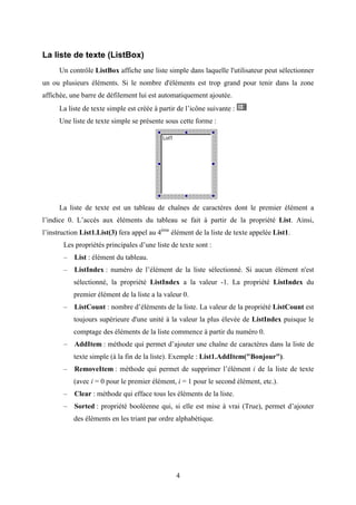 4 
La liste de texte (ListBox) 
Un contrôle ListBox affiche une liste simple dans laquelle l'utilisateur peut sélectionner 
un ou plusieurs éléments. Si le nombre d'éléments est trop grand pour tenir dans la zone 
affichée, une barre de défilement lui est automatiquement ajoutée. 
La liste de texte simple est créée à partir de l’icône suivante : 
Une liste de texte simple se présente sous cette forme : 
La liste de texte est un tableau de chaînes de caractères dont le premier élément a 
l’indice 0. L’accès aux éléments du tableau se fait à partir de la propriété List. Ainsi, 
l’instruction List1.List(3) fera appel au 4ème élément de la liste de texte appelée List1. 
Les propriétés principales d’une liste de texte sont : 
– List : élément du tableau. 
– ListIndex : numéro de l’élément de la liste sélectionné. Si aucun élément n'est 
sélectionné, la propriété ListIndex a la valeur -1. La propriété ListIndex du 
premier élément de la liste a la valeur 0. 
– ListCount : nombre d’éléments de la liste. La valeur de la propriété ListCount est 
toujours supérieure d'une unité à la valeur la plus élevée de ListIndex puisque le 
comptage des éléments de la liste commence à partir du numéro 0. 
– AddItem : méthode qui permet d’ajouter une chaîne de caractères dans la liste de 
texte simple (à la fin de la liste). Exemple : List1.AddItem("Bonjour"). 
– RemoveItem : méthode qui permet de supprimer l’élément i de la liste de texte 
(avec i = 0 pour le premier élément, i = 1 pour le second élément, etc.). 
– Clear : méthode qui efface tous les éléments de la liste. 
– Sorted : propriété booléenne qui, si elle est mise à vrai (True), permet d’ajouter 
des éléments en les triant par ordre alphabétique. 
 