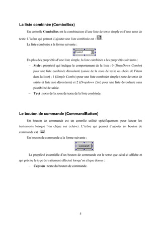 5 
La liste combinée (ComboBox) 
Un contrôle ComboBox est la combinaison d’une liste de texte simple et d’une zone de 
texte. L’icône qui permet d’ajouter une liste combinée est : . 
La liste combinée a la forme suivante : 
En plus des propriétés d’une liste simple, la liste combinée a les propriétés suivantes : 
– Style : propriété qui indique le comportement de la liste : 0 (DropDown Combo) 
pour une liste combinée déroulante (saisie de la zone de texte ou choix de l’item 
dans la liste) ; 1 (Simple Combo) pour une liste combinée simple (zone de texte de 
saisie et liste non déroulante) et 2 (Dropdown List) pour une liste déroulante sans 
possibilité de saisie. 
– Text : texte de la zone de texte de la liste combinée. 
Le bouton de commande (CommandButton) 
Un bouton de commande est un contrôle utilisé spécifiquement pour lancer les 
traitements lorsque l’on clique sur celui-ci. L’icône qui permet d’ajouter un bouton de 
commande est : . 
Un bouton de commande a la forme suivante : 
La propriété essentielle d’un bouton de commande est le texte que celui-ci affiche et 
qui précise le type de traitement effectué lorsqu’on clique dessus : 
– Caption : texte du bouton de commande. 
 