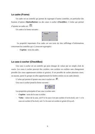 6 
Le cadre (Frame) 
Un cadre est un contrôle qui permet de regrouper d’autres contrôles, en particulier des 
boutons d’option (OptionButton) ou des cases à cocher (CheckBox). L’icône qui permet 
d’ajouter un cadre est : . 
Un cadre a la forme suivante : 
La propriété importante d’un cadre est son texte de titre (affichage d’informations 
concernant les contrôles qui s’y trouvent regroupés) : 
– Caption : texte du cadre. 
La case à cocher (CheckBox) 
Une case à cocher est un contrôle qui peut changer de valeur par un simple click de 
souris. Les cases à cocher peuvent être cochées, non cochées ou cochées sans changement 
possible (les cases apparaissent cochées et grisées). Il est possible de cocher plusieurs cases, 
ou aucune, parmi le groupe où elles appartiennent (la fenêtre entière ou un cadre donné). 
L’icône qui permet d’ajouter une case à cocher est : . 
Une case à cocher prend la forme suivante : 
Les propriétés principales d’une case à cocher sont : 
– Caption : texte de la case à cocher. 
– Value : valeur de la case, soit 0 si la case n’est pas cochée (Unchecked), soit 1 si la 
case est cochée (Checked), soit 2 si la case est cochée et grisée (Grayed). 
 