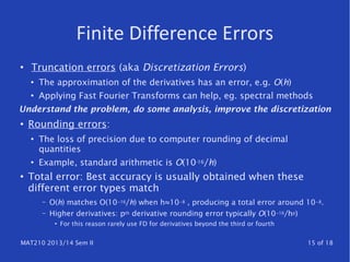 MAT210 2013/14 Sem II 15 of 18
Finite Difference Errors
●
Truncation errors (aka Discretization Errors)
●
The approximation of the derivatives has an error, e.g. O(h)
●
Applying Fast Fourier Transforms can help, eg. spectral methods
Understand the problem, do some analysis, improve the discretization
●
Rounding errors:
●
The loss of precision due to computer rounding of decimal
quantities
●
Example, standard arithmetic is O(10-16/h)
●
Total error: Best accuracy is usually obtained when these
different error types match
– O(h) matches O(10 16− /h) when h≈10 8− , producing a total error around 10 8− .
– Higher derivatives: pth derivative rounding error typically O(10 16− /hp)
●
For this reason rarely use FD for derivatives beyond the third or fourth
 