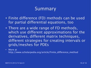 MAT210 2013/14 Sem II 18 of 18
Summary
● Finite difference (FD) methods can be used
for partial differential equations, too
●
There are a wide range of FD methods,
which use different approximations for the
derivatives, different matrix techniques,
different strategies for creating intervals or
grids/meshes for PDEs
●
More at
http://www.scholarpedia.org/article/Finite_difference_method
 