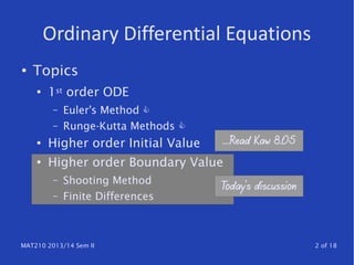MAT210 2013/14 Sem II 2 of 18
Ordinary Differential Equations
● Topics
●
1st order ODE
– Euler's Method 
– Runge-Kutta Methods 
● Higher order Initial Value
●
Higher order Boundary Value
– Shooting Method
– Finite Differences
Today's discussion
….Read Kaw 8.05
 