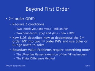 MAT210 2013/14 Sem II 3 of 18
Beyond First Order
●
2nd order ODE's
●
Require 2 conditions
– Two initial: y(x0) and y'(x0) – still an IVP
– Two boundaries: y(x0) and y(x1) – now a BVP
●
Kaw 8.05 describes how to decompose the 2nd
order IVP into two 1st order IVPs and use Euler or
Runge-Kutta to solve
●
Boundary Value Problems require something more
– The Shooting Method extension of the IVP techniques
– The Finite Difference Method
 