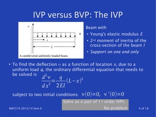 MAT210 2013/14 Sem II 4 of 18
IVP versus BVP: The IVP
●
To find the deflection υ as a function of location x, due to a
uniform load q, the ordinary differential equation that needs to
be solved is
subject to two initial conditions:
d
2
ν
d x2
=
q
2EI
(L−x)2
ν(0)=0, ν'(0)=0
Beam with
●
Young's elastic modulus E
●
2nd moment of inertia of the
cross-section of the beam I
●
Support on one end only
Solve as a pair of 1st order IVPs
No problem
 