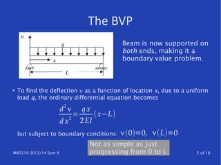 MAT210 2013/14 Sem II 5 of 18
The BVP
●
To find the deflection υ as a function of location x, due to a uniform
load q, the ordinary differential equation becomes
but subject to boundary conditions:
d
2
ν
d x2
=
q x
2EI
(x−L)
ν(0)=0, ν(L)=0
Beam is now supported on
both ends, making it a
boundary value problem.
Not as simple as just
progressing from 0 to L
 