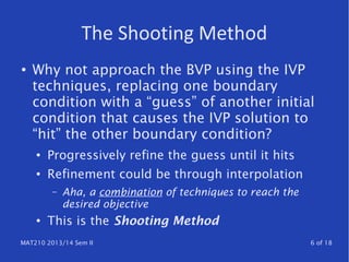 MAT210 2013/14 Sem II 6 of 18
The Shooting Method
● Why not approach the BVP using the IVP
techniques, replacing one boundary
condition with a “guess” of another initial
condition that causes the IVP solution to
“hit” the other boundary condition?
● Progressively refine the guess until it hits
● Refinement could be through interpolation
– Aha, a combination of techniques to reach the
desired objective
● This is the Shooting Method
 