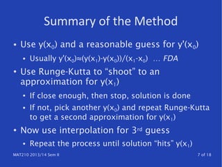 MAT210 2013/14 Sem II 7 of 18
Summary of the Method
● Use y(x0) and a reasonable guess for y'(x0)
● Usually y'(x0)≈(y(x1)-y(x0))/(x1-x0) … FDA
●
Use Runge-Kutta to “shoot” to an
approximation for y(x1)
● If close enough, then stop, solution is done
● If not, pick another y(x0) and repeat Runge-Kutta
to get a second approximation for y(x1)
● Now use interpolation for 3rd guess
● Repeat the process until solution “hits” y(x1)
 