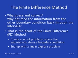 MAT210 2013/14 Sem II 9 of 18
The Finite Difference Method
● Why guess and correct?
Why not feed the information from the
other boundary condition back through the
intervals?
●
That is the heart of the Finite Difference
(FD) Method
● Create a set of problems where the
subintervals share a boundary condition
● End up with a linear algebra problem
 