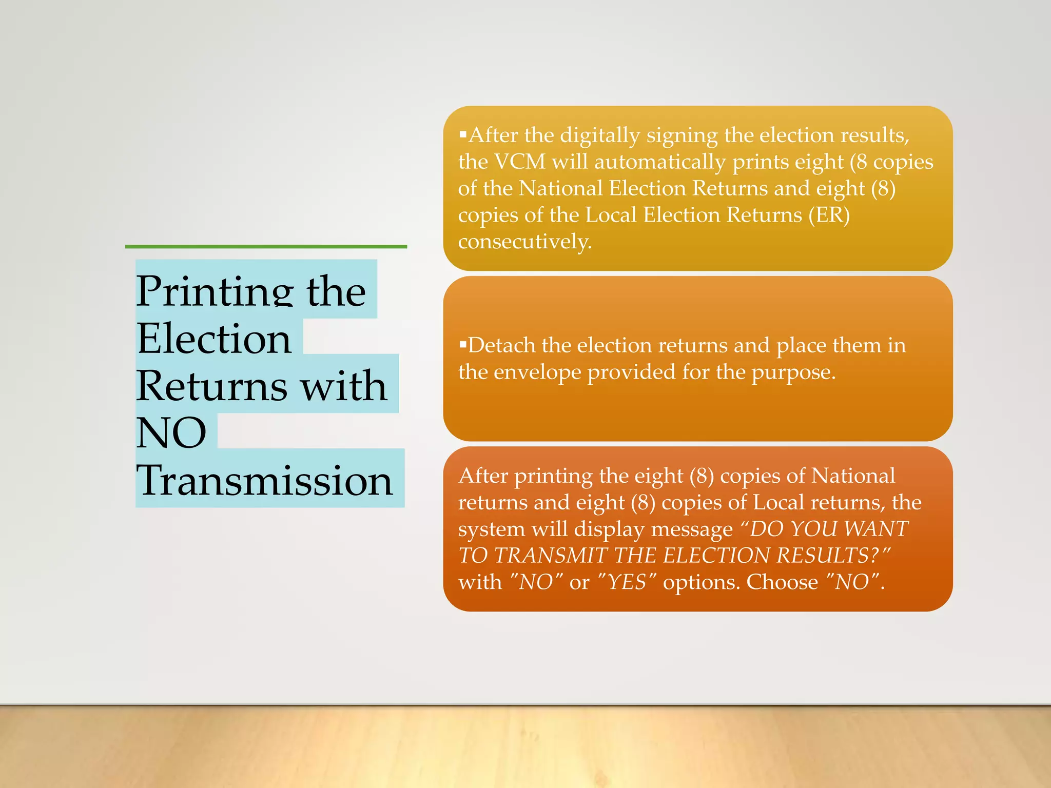 Printing the
Election
Returns with
NO
Transmission
After the digitally signing the election results,
the VCM will automatically prints eight (8 copies
of the National Election Returns and eight (8)
copies of the Local Election Returns (ER)
consecutively.
Detach the election returns and place them in
the envelope provided for the purpose.
After printing the eight (8) copies of National
returns and eight (8) copies of Local returns, the
system will display message “DO YOU WANT
TO TRANSMIT THE ELECTION RESULTS?”
with "NO" or "YES" options. Choose "NO".
 