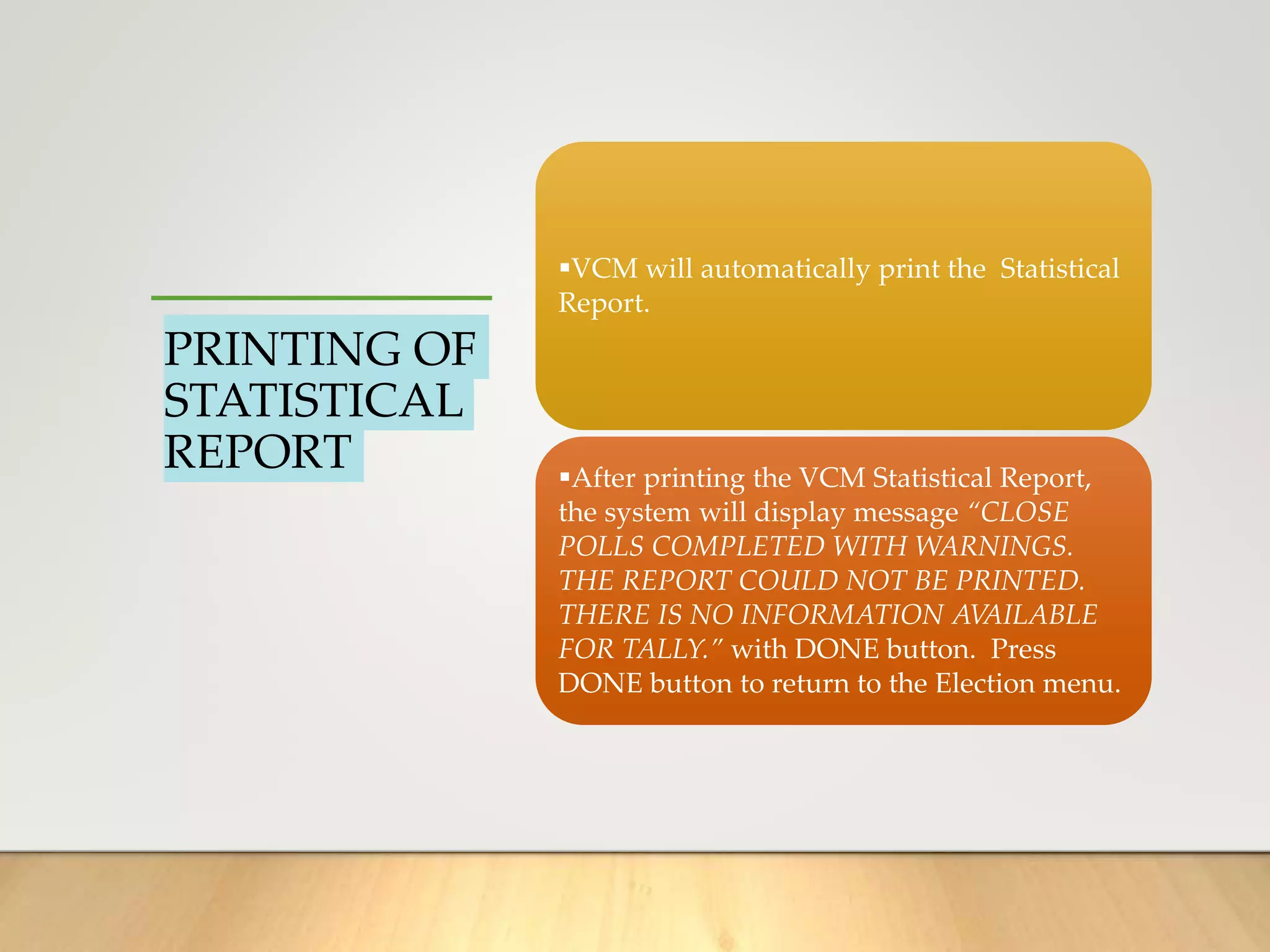 PRINTING OF
STATISTICAL
REPORT
VCM will automatically print the Statistical
Report.
After printing the VCM Statistical Report,
the system will display message “CLOSE
POLLS COMPLETED WITH WARNINGS.
THE REPORT COULD NOT BE PRINTED.
THERE IS NO INFORMATION AVAILABLE
FOR TALLY.” with DONE button. Press
DONE button to return to the Election menu.
 