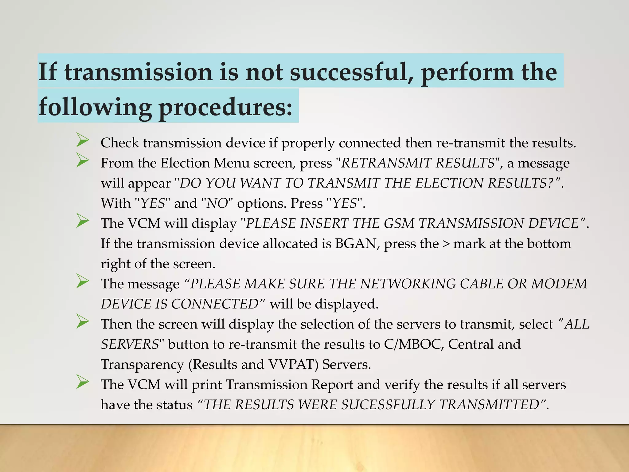 If transmission is not successful, perform the
following procedures:
 Check transmission device if properly connected then re-transmit the results.
 From the Election Menu screen, press "RETRANSMIT RESULTS", a message
will appear "DO YOU WANT TO TRANSMIT THE ELECTION RESULTS?".
With "YES" and "NO" options. Press "YES".
 The VCM will display "PLEASE INSERT THE GSM TRANSMISSION DEVICE".
If the transmission device allocated is BGAN, press the > mark at the bottom
right of the screen.
 The message “PLEASE MAKE SURE THE NETWORKING CABLE OR MODEM
DEVICE IS CONNECTED” will be displayed.
 Then the screen will display the selection of the servers to transmit, select "ALL
SERVERS" button to re-transmit the results to C/MBOC, Central and
Transparency (Results and VVPAT) Servers.
 The VCM will print Transmission Report and verify the results if all servers
have the status “THE RESULTS WERE SUCESSFULLY TRANSMITTED”.
 