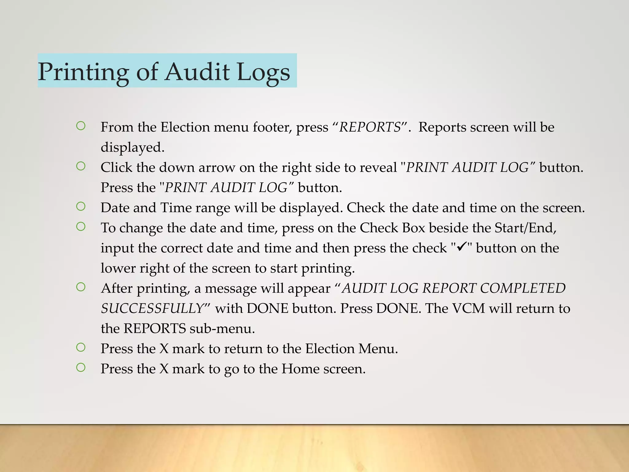Printing of Audit Logs
○ From the Election menu footer, press “REPORTS”. Reports screen will be
displayed.
○ Click the down arrow on the right side to reveal "PRINT AUDIT LOG" button.
Press the "PRINT AUDIT LOG" button.
○ Date and Time range will be displayed. Check the date and time on the screen.
○ To change the date and time, press on the Check Box beside the Start/End,
input the correct date and time and then press the check "" button on the
lower right of the screen to start printing.
○ After printing, a message will appear “AUDIT LOG REPORT COMPLETED
SUCCESSFULLY” with DONE button. Press DONE. The VCM will return to
the REPORTS sub-menu.
○ Press the X mark to return to the Election Menu.
○ Press the X mark to go to the Home screen.
 