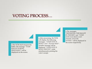 a.The VCM shall interpret the
ballot. The message "YOUR
BALLOT IS BEING
PROCESSED" will be
displayed on the screen.
a.After processing, the VCM
will display the following
messages: "YOUR VOTE IS
BEING CAST. PLEASE WAIT”.
Another message will be
displayed “YOUR VOTE IS
BEING PRINTED" while
simultaneously printing the
voter's receipt.
a.The messages,
"DEPOSITING THE BALLOT
IN THE BOX" and "YOUR
VOTE HAS BEEN CAST.
THANK YOU FOR
VOTING" will be displayed in
the screen respectively.
 