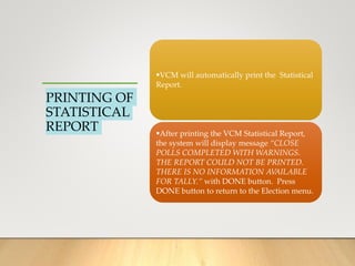 PRINTING OF
STATISTICAL
REPORT
VCM will automatically print the Statistical
Report.
After printing the VCM Statistical Report,
the system will display message “CLOSE
POLLS COMPLETED WITH WARNINGS.
THE REPORT COULD NOT BE PRINTED.
THERE IS NO INFORMATION AVAILABLE
FOR TALLY.” with DONE button. Press
DONE button to return to the Election menu.
 