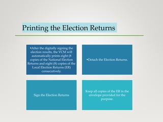 Printing the Election Returns
After the digitally signing the
election results, the VCM will
automatically prints eight (8
copies of the National Election
Returns and eight (8) copies of the
Local Election Returns (ER)
consecutively.
Detach the Election Returns.
Sign the Election Returns
Keep all copies of the ER in the
envelope provided for the
purpose.
 
