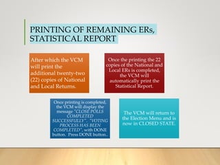 PRINTING OF REMAINING ERs,
STATISTICAL REPORT
After which the VCM
will print the
additional twenty-two
(22) copies of National
and Local Returns.
Once the printing the 22
copies of the National and
Local ERs is completed,
the VCM will
automatically print the
Statistical Report.
Once printing is completed,
the VCM will display the
message "CLOSE POLLS
COMPLETED
SUCCESSFULLY". "VOTING
PROCESS HAS BEEN
COMPLETED", with DONE
button. Press DONE button..
The VCM will return to
the Election Menu and is
now in CLOSED STATE.
 