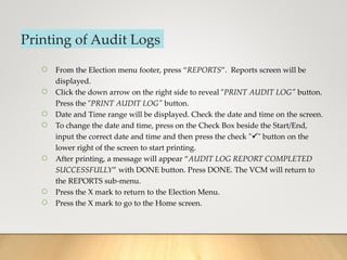Printing of Audit Logs
○ From the Election menu footer, press “REPORTS”. Reports screen will be
displayed.
○ Click the down arrow on the right side to reveal "PRINT AUDIT LOG" button.
Press the "PRINT AUDIT LOG" button.
○ Date and Time range will be displayed. Check the date and time on the screen.
○ To change the date and time, press on the Check Box beside the Start/End,
input the correct date and time and then press the check "" button on the
lower right of the screen to start printing.
○ After printing, a message will appear “AUDIT LOG REPORT COMPLETED
SUCCESSFULLY” with DONE button. Press DONE. The VCM will return to
the REPORTS sub-menu.
○ Press the X mark to return to the Election Menu.
○ Press the X mark to go to the Home screen.
 