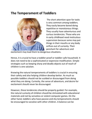 The Temperament of Toddlers
The short attention span for tasks
is very common among toddlers.
They easily become bored doing
repetitive or monotonous things.
They usually have adventurous and
curious tendencies. Those who are
in early childhood need meticulous
supervision because some may put
things in their mouths or any body
orifices out of curiosity. Their
penchant for adventure and
excitement may lead them to dangerous situations.
Hence, it is crucial to have a toddler-proof or toddler-safe household. It
does not need to be a sophisticated or expensive modification. Simple
strategies such as keeping sharp and deadly objects out of reach of
children is one solution.
Knowing the natural temperaments of toddlers is crucial in ensuring
their safety and also helping children develop better. As much as
possible toddlers should not be scolded or discouraged from doing
what they are doing. Curiosity, the sense of adventure, and desire for
excitement should never be discouraged.
However, these tendencies should be properly guided. For example,
the natural curiosity of children should be stimulated with educational
materials and not by senseless or violent computer games. On the
other hand, toddlers who have passive and shy temperaments should
be encouraged to socialize with other children. A balance can be
 