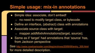 ● Simple idea: associate, don’t embed!
o no need to modify target class, or bytecode
● Define an interface, (abstract) class with annotations
● Associate source class with target:
o mapper.addMixInAnnotations(target, source);
● Same as if ‘target’ had annotations that ‘source’ has,
from Jackson perspective
See http://www.cowtowncoder.com/blog/archives/2009/08/entry_305.html
for more detailed description.
Simple usage: mix-in annotations
 