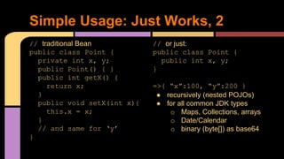 // traditional Bean
public class Point {
private int x, y;
public Point() { }
public int getX() {
return x;
}
public void setX(int x){
this.x = x;
}
// and same for ‘y’
}
Simple Usage: Just Works, 2
// or just:
public class Point {
public int x, y;
}
=>{ “x”:100, “y”:200 }
● recursively (nested POJOs)
● for all common JDK types
o Maps, Collections, arrays
o Date/Calendar
o binary (byte[]) as base64
 