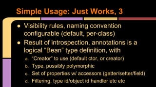 ● Visibility rules, naming convention
configurable (default, per-class)
● Result of introspection, annotations is a
logical “Bean” type definition, with
a. “Creator” to use (default ctor, or creator)
b. Type, possibly polymorphic
c. Set of properties w/ accessors (getter/setter/field)
d. Filtering, type id/object id handler etc etc
Simple Usage: Just Works, 3
 