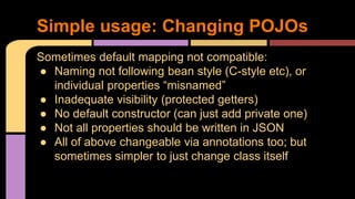 Sometimes default mapping not compatible:
● Naming not following bean style (C-style etc), or
individual properties “misnamed”
● Inadequate visibility (protected getters)
● No default constructor (can just add private one)
● Not all properties should be written in JSON
● All of above changeable via annotations too; but
sometimes simpler to just change class itself
Simple usage: Changing POJOs
 