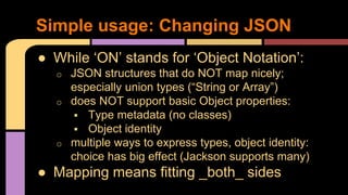● While ‘ON’ stands for ‘Object Notation’:
o JSON structures that do NOT map nicely;
especially union types (“String or Array”)
o does NOT support basic Object properties:
 Type metadata (no classes)
 Object identity
o multiple ways to express types, object identity:
choice has big effect (Jackson supports many)
● Mapping means fitting _both_ sides
Simple usage: Changing JSON
 