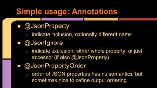 ● @JsonProperty
o indicate inclusion, optionally different name
● @JsonIgnore
o indicate exclusion; either whole property, or just
accessor (if also @JsonProperty)
● @JsonPropertyOrder
o order of JSON properties has no semantics; but
sometimes nice to define output ordering
Simple usage: Annotations
 