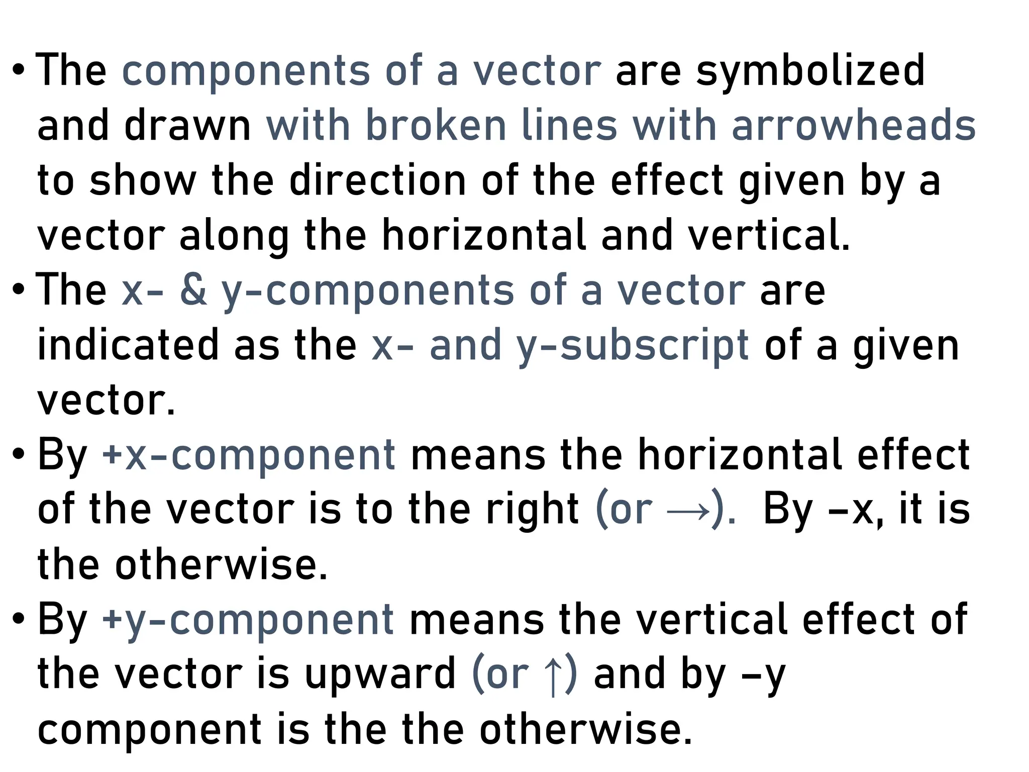 • The components of a vector are symbolized
and drawn with broken lines with arrowheads
to show the direction of the effect given by a
vector along the horizontal and vertical.
• The x- & y-components of a vector are
indicated as the x- and y-subscript of a given
vector.
• By +x-component means the horizontal effect
of the vector is to the right (or →). By –x, it is
the otherwise.
• By +y-component means the vertical effect of
the vector is upward (or ↑) and by –y
component is the the otherwise.
 